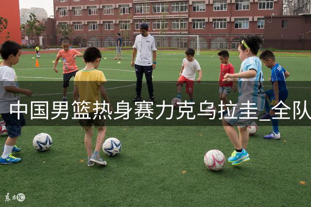 中国男篮热身赛力克乌拉圭 全队11人皆有斩获