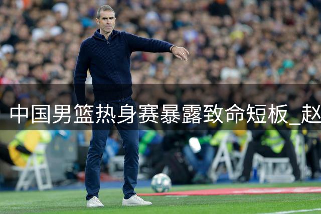 中国男篮热身赛暴露致命短板 赵继伟复出状态低迷