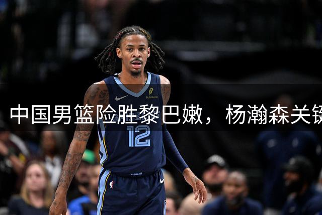 中国男篮险胜黎巴嫩，杨瀚森关键表现助队升至小组第三