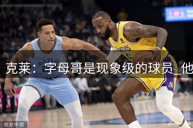 克莱：字母哥是现象级的球员 他是我加盟热火的重要原因