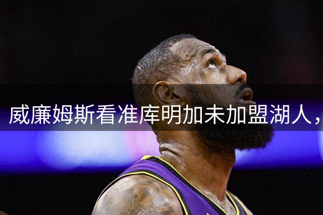 威廉姆斯看准库明加未加盟湖人，自认可担首发重任