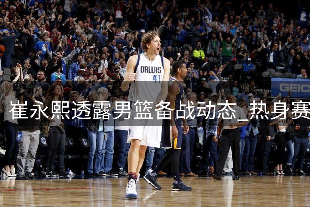 崔永熙透露男篮备战动态 热身赛将检验训练成效