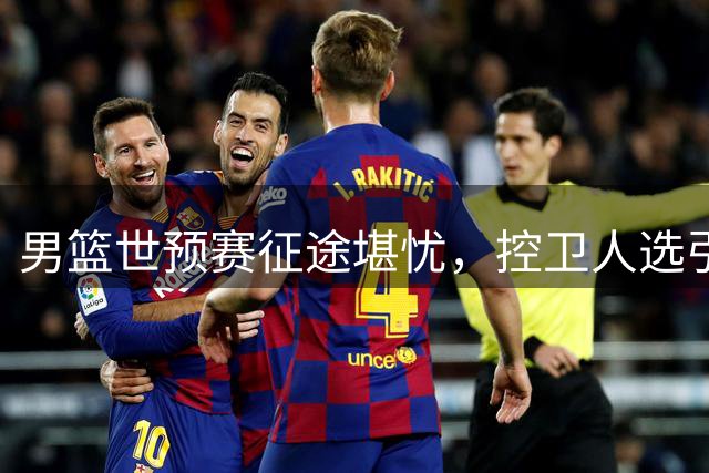 男篮世预赛征途堪忧，控卫人选引热议