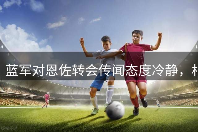 蓝军对恩佐转会传闻态度冷静，相信球员职业素养