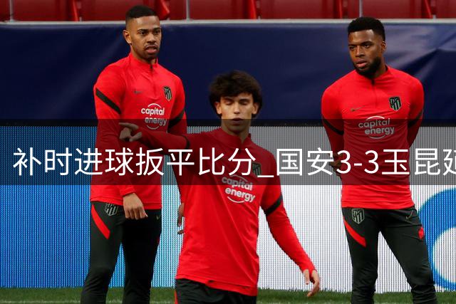补时进球扳平比分 国安3-3玉昆延续不败