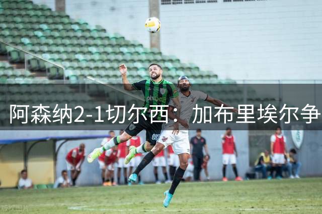 阿森纳2-1切尔西：加布里埃尔争议脚踢门将，VAR认定意外